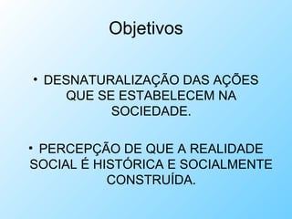 Objetivos
• DESNATURALIZAÇÃO DAS AÇÕES
QUE SE ESTABELECEM NA
SOCIEDADE.
• PERCEPÇÃO DE QUE A REALIDADE
SOCIAL É HISTÓRICA E SOCIALMENTE
CONSTRUÍDA.
 
