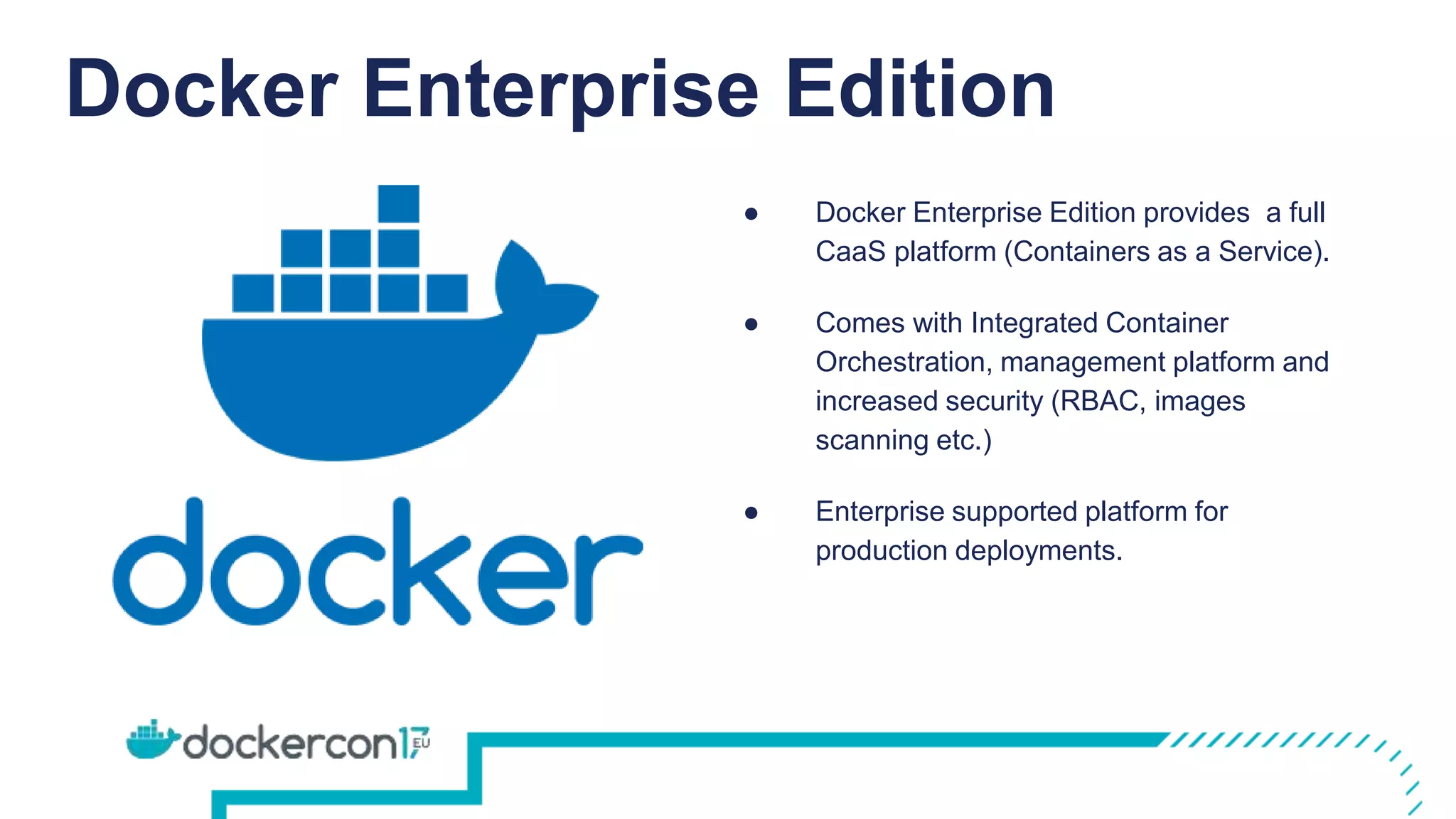 Docker Enterprise Edition
● Docker Enterprise Edition provides a full
CaaS platform (Containers as a Service).
● Comes with Integrated Container
Orchestration, management platform and
increased security (RBAC, images
scanning etc.)
● Enterprise supported platform for
production deployments.
 
