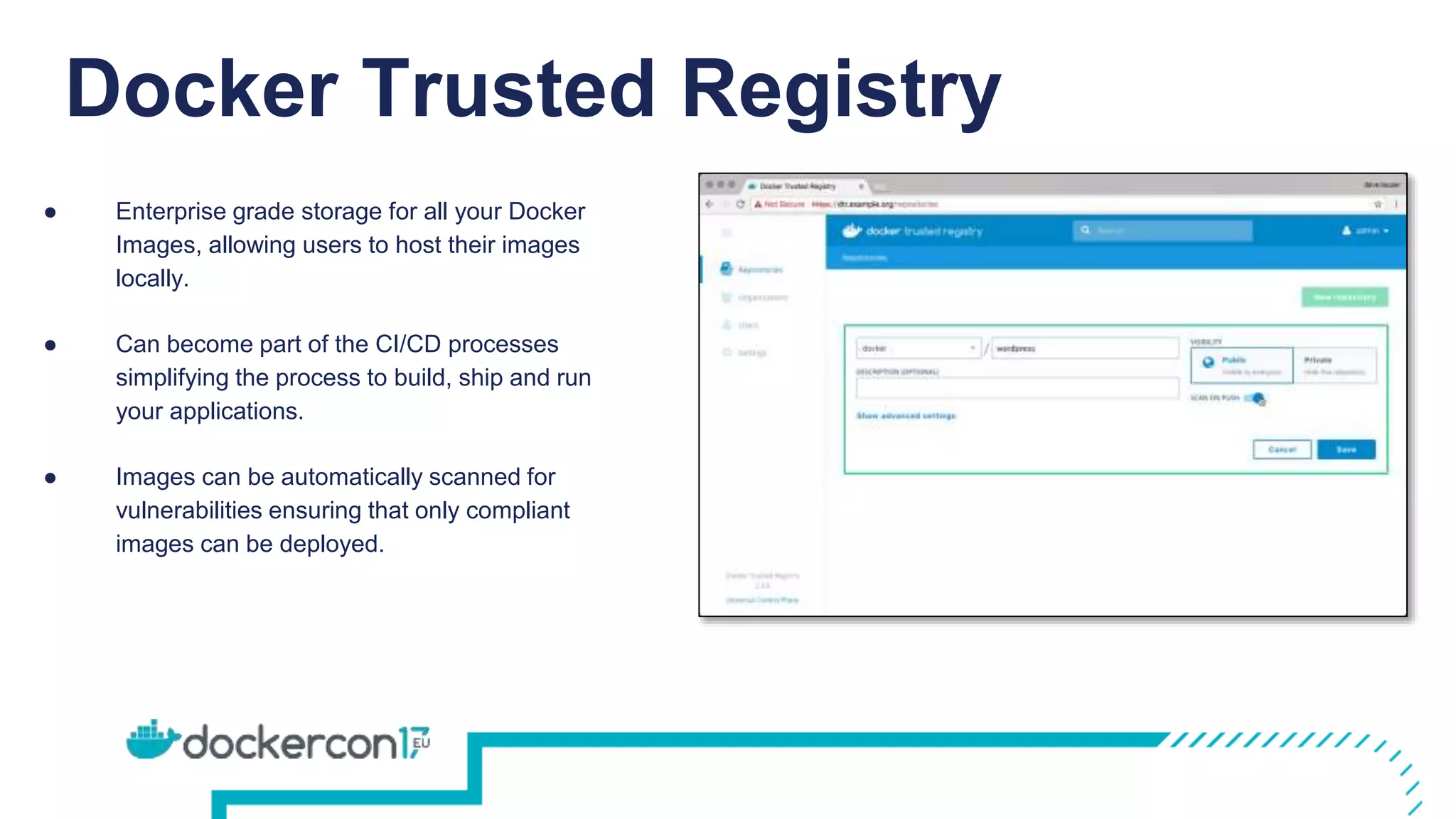 Docker Trusted Registry
● Enterprise grade storage for all your Docker
Images, allowing users to host their images
locally.
● Can become part of the CI/CD processes
simplifying the process to build, ship and run
your applications.
● Images can be automatically scanned for
vulnerabilities ensuring that only compliant
images can be deployed.
 