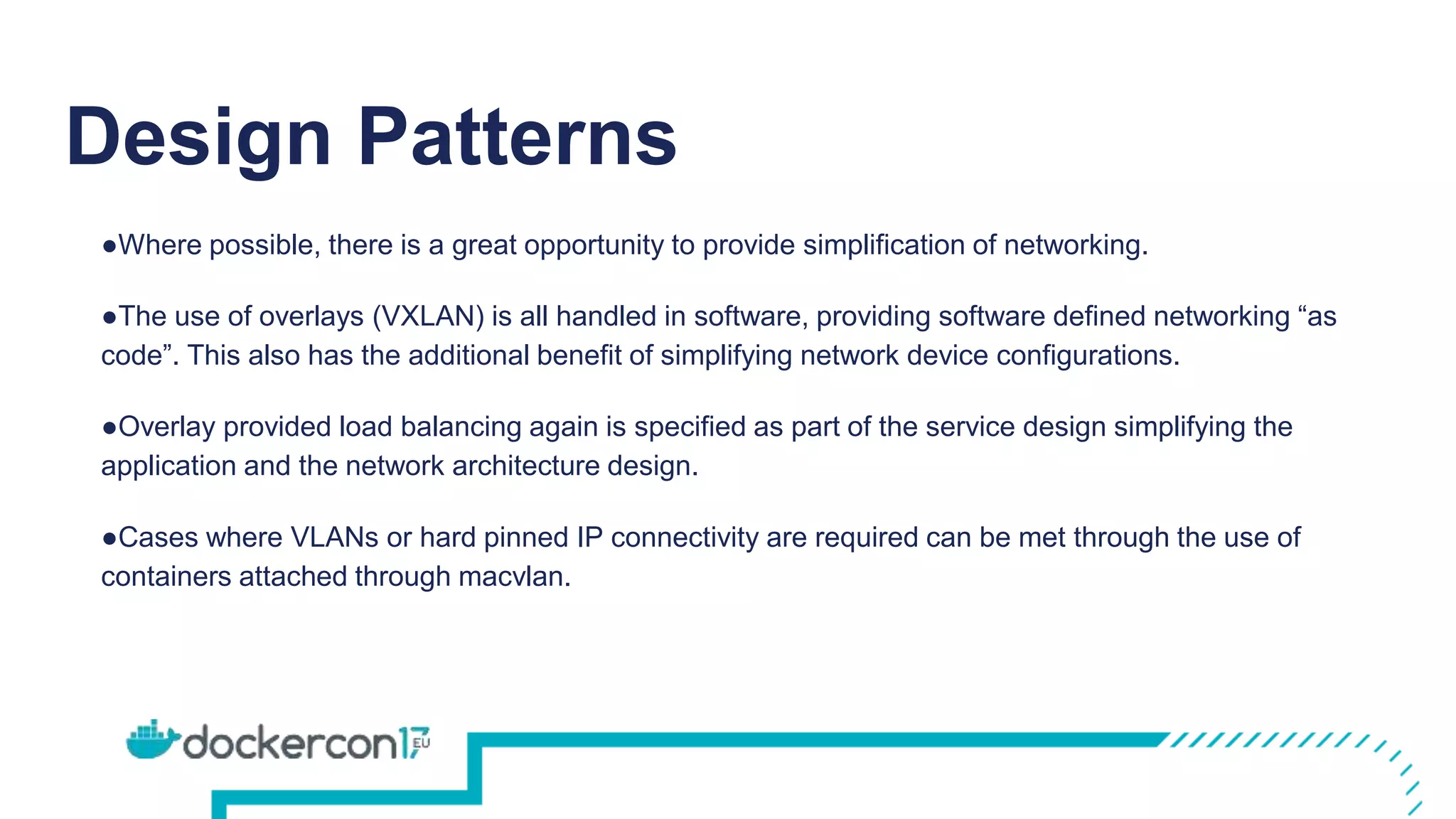 Design Patterns
●Where possible, there is a great opportunity to provide simplification of networking.
●The use of overlays (VXLAN) is all handled in software, providing software defined networking “as
code”. This also has the additional benefit of simplifying network device configurations.
●Overlay provided load balancing again is specified as part of the service design simplifying the
application and the network architecture design.
●Cases where VLANs or hard pinned IP connectivity are required can be met through the use of
containers attached through macvlan.
 