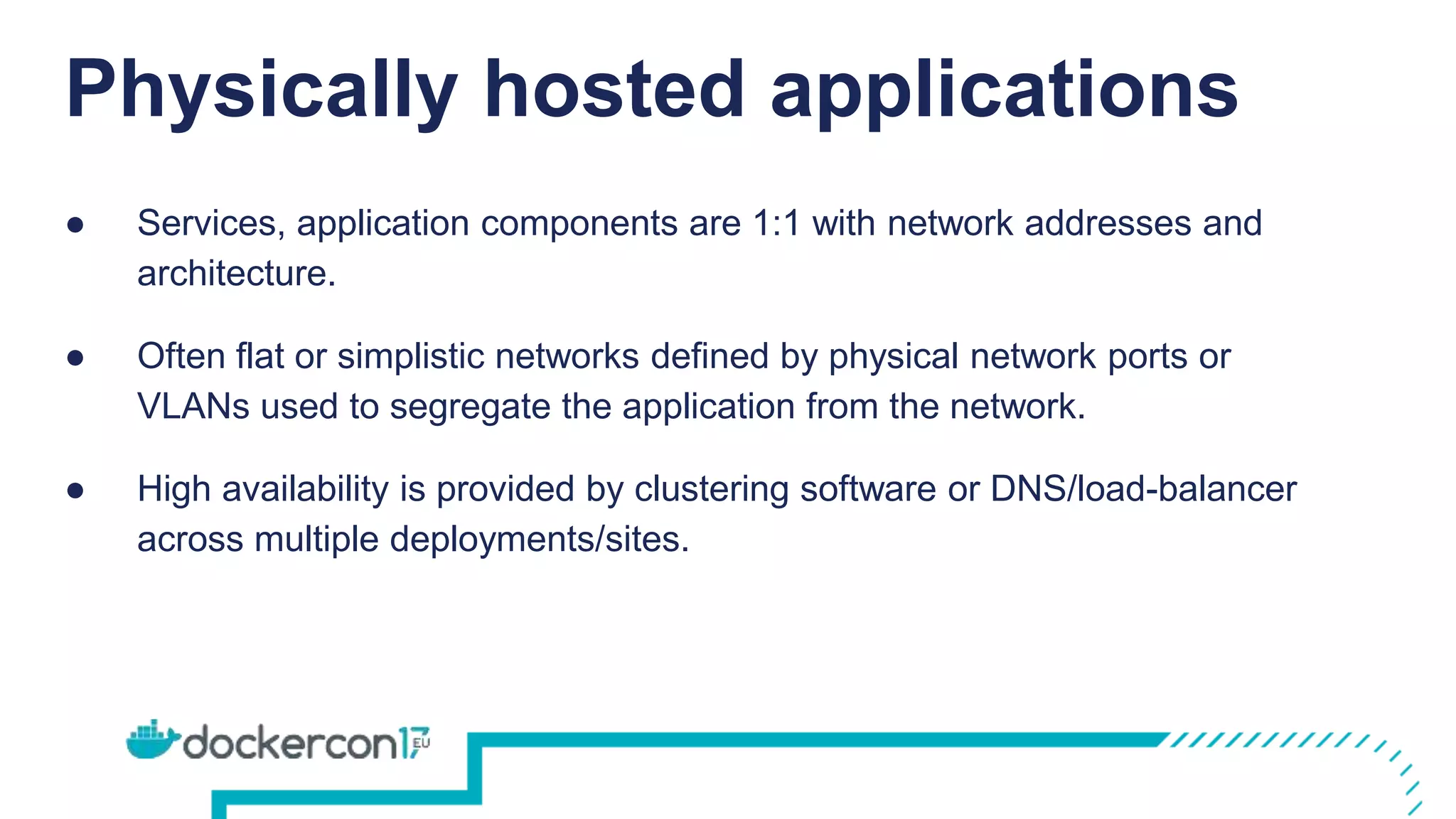 Physically hosted applications
● Services, application components are 1:1 with network addresses and
architecture.
● Often flat or simplistic networks defined by physical network ports or
VLANs used to segregate the application from the network.
● High availability is provided by clustering software or DNS/load-balancer
across multiple deployments/sites.
 