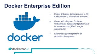 Docker Enterprise Edition
● Docker Enterprise Edition provides a full
CaaS platform (Containers as a Service).
● Comes with Integrated Container
Orchestration, management platform and
increased security (RBAC, images
scanning etc.)
● Enterprise supported platform for
production deployments.
 