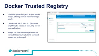 Docker Trusted Registry
● Enterprise grade storage for all your Docker
Images, allowing users to host their images
locally.
● Can become part of the CI/CD processes
simplifying the process to build, ship and run
your applications.
● Images can be automatically scanned for
vulnerabilities ensuring that only compliant
images can be deployed.
 