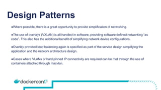 Design Patterns
●Where possible, there is a great opportunity to provide simplification of networking.
●The use of overlays (VXLAN) is all handled in software, providing software defined networking “as
code”. This also has the additional benefit of simplifying network device configurations.
●Overlay provided load balancing again is specified as part of the service design simplifying the
application and the network architecture design.
●Cases where VLANs or hard pinned IP connectivity are required can be met through the use of
containers attached through macvlan.
 