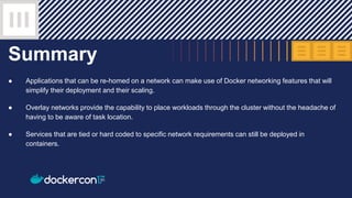 Summary
● Applications that can be re-homed on a network can make use of Docker networking features that will
simplify their deployment and their scaling.
● Overlay networks provide the capability to place workloads through the cluster without the headache of
having to be aware of task location.
● Services that are tied or hard coded to specific network requirements can still be deployed in
containers.
 