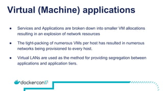 Virtual (Machine) applications
● Services and Applications are broken down into smaller VM allocations
resulting in an explosion of network resources
● The tight-packing of numerous VMs per host has resulted in numerous
networks being provisioned to every host.
● Virtual LANs are used as the method for providing segregation between
applications and application tiers.
 