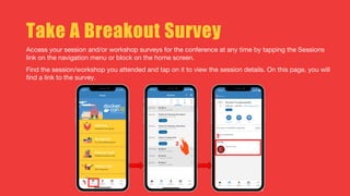Take A Breakout Survey
Access your session and/or workshop surveys for the conference at any time by tapping the Sessions
link on the navigation menu or block on the home screen.
Find the session/workshop you attended and tap on it to view the session details. On this page, you will
find a link to the survey.
 