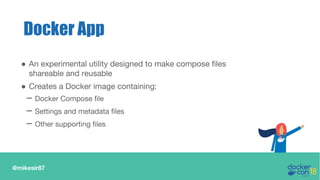 @mikesir87
Docker App
● An experimental utility designed to make compose files
shareable and reusable
● Creates a Docker image containing:
– Docker Compose file
– Settings and metadata files
– Other supporting files
 
