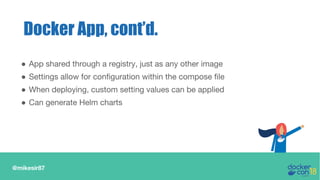 @mikesir87
Docker App, cont’d.
● App shared through a registry, just as any other image
● Settings allow for configuration within the compose file
● When deploying, custom setting values can be applied
● Can generate Helm charts
 