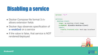 @mikesir87
● Docker Compose file format 3.4+
allows extension fields
● Docker App observes specification of
x-enabled on a service
● If the value is false, that service is NOT
rendered/deployed
Disabling a service
version: "3.7"
services:
desktop-client:
image: my-desktop-client-image
x-enabled: ${enable-desktop-client}
labels:
traefik.frontend.rule: Host:app.localhost
...
 