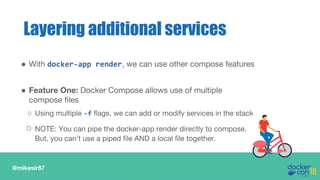 @mikesir87
● With docker-app render, we can use other compose features
● Feature One: Docker Compose allows use of multiple
compose files
○ Using multiple -f flags, we can add or modify services in the stack
○ NOTE: You can pipe the docker-app render directly to compose.
But, you can’t use a piped file AND a local file together.
Layering additional services
 