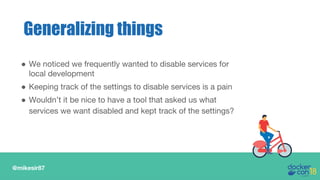 @mikesir87
Generalizing things
● We noticed we frequently wanted to disable services for
local development
● Keeping track of the settings to disable services is a pain
● Wouldn’t it be nice to have a tool that asked us what
services we want disabled and kept track of the settings?
 