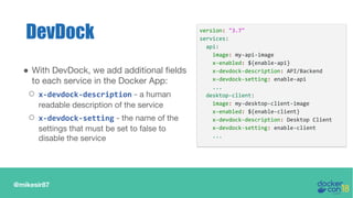 @mikesir87
DevDock
● With DevDock, we add additional fields
to each service in the Docker App:
○ x-devdock-description - a human
readable description of the service
○ x-devdock-setting - the name of the
settings that must be set to false to
disable the service
version: "3.7"
services:
api:
image: my-api-image
x-enabled: ${enable-api}
x-devdock-description: API/Backend
x-devdock-setting: enable-api
...
desktop-client:
image: my-desktop-client-image
x-enabled: ${enable-client}
x-devdock-description: Desktop Client
x-devdock-setting: enable-client
...
 