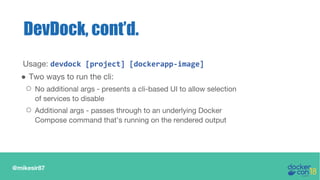 @mikesir87
DevDock, cont’d.
Usage: devdock [project] [dockerapp-image]
● Two ways to run the cli:
○ No additional args - presents a cli-based UI to allow selection
of services to disable
○ Additional args - passes through to an underlying Docker
Compose command that’s running on the rendered output
 