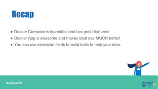 @mikesir87
Recap
● Docker Compose is incredible and has great features!
● Docker App is awesome and makes local dev MUCH better!
● You can use extension fields to build tools to help your devs
 
