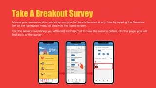 Take A Breakout Survey
Access your session and/or workshop surveys for the conference at any time by tapping the Sessions
link on the navigation menu or block on the home screen.
Find the session/workshop you attended and tap on it to view the session details. On this page, you will
find a link to the survey.
 