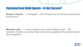 Docker in Docker - “--privileged” - The Container can do almost everything the
host can do :(
Mounted sock - “-v /var/run/docker.sock:/var/run/docker.sock” - The
container controls your docker host. Any security applied to the socket has just
been bypassed :(
Containerised Build Agents - Is this Secure?
 