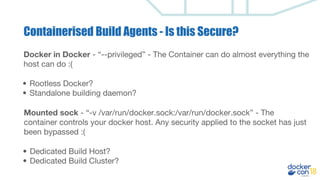 Docker in Docker - “--privileged” - The Container can do almost everything the
host can do :(
• Rootless Docker?
• Standalone building daemon?
Mounted sock - “-v /var/run/docker.sock:/var/run/docker.sock” - The
container controls your docker host. Any security applied to the socket has just
been bypassed :(
• Dedicated Build Host?
• Dedicated Build Cluster?
Containerised Build Agents - Is this Secure?
 