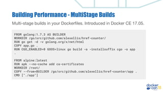 Building Performance - MultiStage Builds
Multi-stage builds in your Dockerfiles. Introduced in Docker CE 17.05.
FROM golang:1.7.3 AS BUILDER
WORKDIR /go/src/github.com/alexellis/href-counter/
RUN go get -d -v golang.org/x/net/html
COPY app.go .
RUN CGO_ENABLED=0 GOOS=linux go build -a -installsuffix cgo -o app
.
FROM alpine:latest
RUN apk --no-cache add ca-certificates
WORKDIR /root/
COPY --from=BUILDER /go/src/github.com/alexellis/href-counter/app .
CMD ["./app"]
 