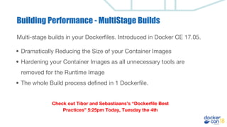 Building Performance - MultiStage Builds
Multi-stage builds in your Dockerfiles. Introduced in Docker CE 17.05.
• Dramatically Reducing the Size of your Container Images
• Hardening your Container Images as all unnecessary tools are
removed for the Runtime Image
• The whole Build process defined in 1 Dockerfile.
Check out Tibor and Sebastiaans’s “Dockerfile Best
Practices” 5:25pm Today, Tuesday the 4th
 