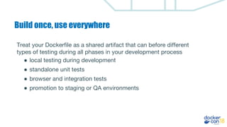 Build once, use everywhere
Treat your Dockerfile as a shared artifact that can before different
types of testing during all phases in your development process
● local testing during development
● standalone unit tests
● browser and integration tests
● promotion to staging or QA environments
 
