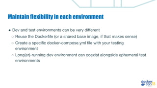 Maintain flexibility in each environment
● Dev and test environments can be very different
○ Reuse the Dockerfile (or a shared base image, if that makes sense)
○ Create a specific docker-compose.yml file with your testing
environment
○ Long(er)-running dev environment can coexist alongside ephemeral test
environments
 