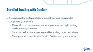 Parallel Testing with Docker
● Theory: employ task parallelism to split work across parallel
computers (containers)
○ Think of your container as just one process, and split testing
loads across processes
○ Improve performance on-demand by adding more containers
○ Manage environments simply with Docker ecosystem tools
 