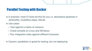 Parallel Testing with Docker
● In practice: most CI tools do this for you i.e. declarative pipelines in
Jenkinsfile, CodeShip steps, GitLab
● Use cases
○ Test against a matrix of versions
○ Cross-compile on Linux and Windows
○ Run integration tests against different browsers
● Caution: parallelism is great for testing, but not deploying.
 