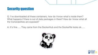 Security question
Q. I’ve downloaded all these containers, how do I know what's inside them?
What happens if there is out of data packages in there? How do I know what all
the Vulnerabilities are exposed?
A. It's fine….. They came from the DockerHub and the Dockerfile looks ok…..
 