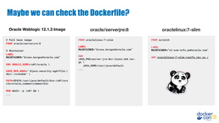 Maybe we can check the Dockerfile?
# Pull base image
FROM oracle/serverjre:8
# Maintainer
LABEL
MAINTAINER=”bruno.borges@oracle.com”
ENV ORACLE_HOME=/u01/oracle 
USER_MEM_ARGS="-Djava.security.egd=file:/
dev/./urandom" 
PATH=$PATH:/usr/java/default/bin:/u01/ora
cle/oracle_common/common/bin
RUN mkdir -p /u01 && 
...
FROM scratch
LABEL
MAINTAINER=”ol-ovm-info_ww@oracle.com”
ADD oraclelinux-7-slim-rootfs.tar.xz /
FROM oraclelinux:7-slim
LABEL
MAINTAINER=”bruno.borges@oracle.com”
ENV
JAVA_PKG=server-jre-8u*-linux-x64.tar.
gz 
JAVA_HOME=/usr/java/default
...
Oracle Weblogic 12.1.3 Image oracle/serverjre:8 oraclelinux:7-slim
 