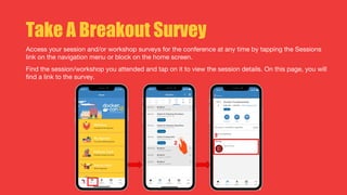 Take A Breakout Survey
Access your session and/or workshop surveys for the conference at any time by tapping the Sessions
link on the navigation menu or block on the home screen.
Find the session/workshop you attended and tap on it to view the session details. On this page, you will
find a link to the survey.
 