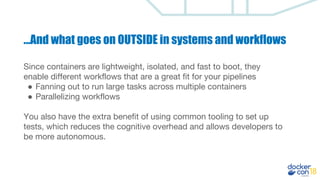 Since containers are lightweight, isolated, and fast to boot, they
enable different workflows that are a great fit for your pipelines
● Fanning out to run large tasks across multiple containers
● Parallelizing workflows
You also have the extra benefit of using common tooling to set up
tests, which reduces the cognitive overhead and allows developers to
be more autonomous.
...And what goes on OUTSIDE in systems and workflows
 
