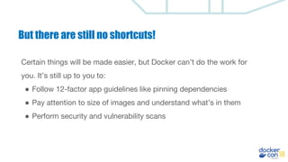But there are still no shortcuts!
Certain things will be made easier, but Docker can’t do the work for
you. It’s still up to you to:
● Follow 12-factor app guidelines like pinning dependencies
● Pay attention to size of images and understand what’s in them
● Perform security and vulnerability scans
 