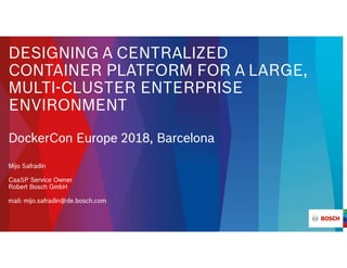 DESIGNING A CENTRALIZED
CONTAINER PLATFORM FOR A LARGE,
MULTI-CLUSTER ENTERPRISE
ENVIRONMENT
DockerCon Europe 2018, Barcelona
Mijo Safradin
CaaSP Service Owner
Robert Bosch GmbH
mail: mijo.safradin@de.bosch.com
 