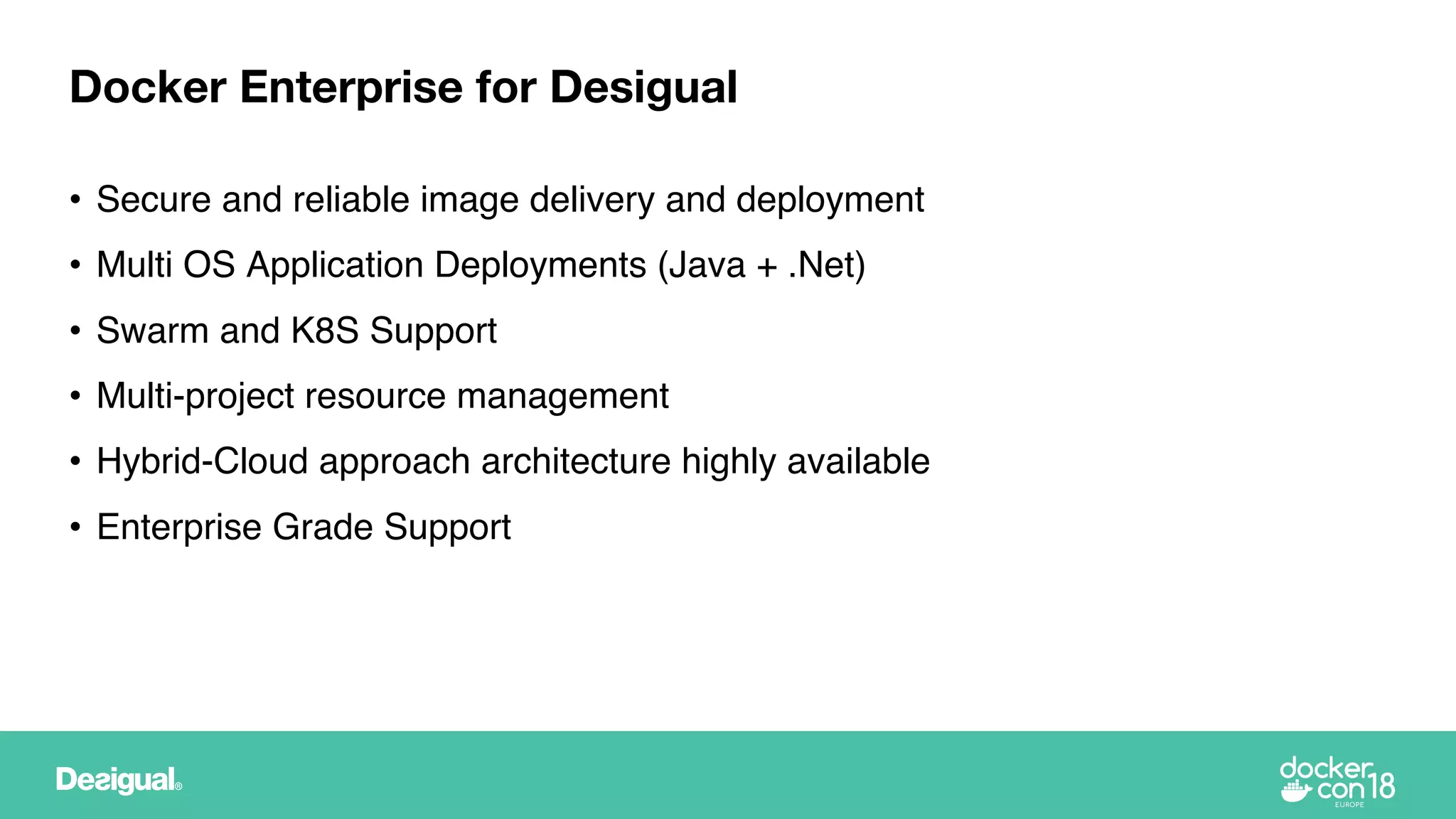 • Secure and reliable image delivery and deployment
• Multi OS Application Deployments (Java + .Net)
• Swarm and K8S Support
• Multi-project resource management
• Hybrid-Cloud approach architecture highly available
• Enterprise Grade Support
Docker Enterprise for Desigual
 