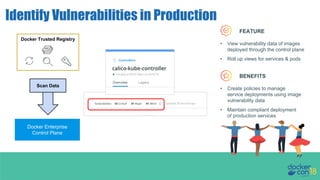 docker trust init org/example
Identify Vulnerabilities in Production
docker trust init org/example
docker trust sign org/example:latest
Docker Enterprise
Control Plane
Docker Trusted Registry
Scan Data
FEATURE
BENEFITS
• Create policies to manage
service deployments using image
vulnerability data
• Maintain compliant deployment
of production services
• View vulnerability data of images
deployed through the control plane
• Roll up views for services & pods
 