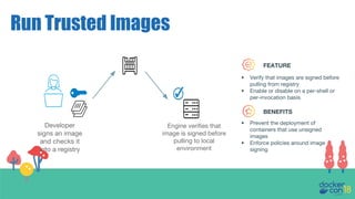 Run Trusted Images
Developer
signs an image
and checks it
into a registry
Engine verifies that
image is signed before
pulling to local
environment
FEATURE
BENEFITS
• Verify that images are signed before
pulling from registry
• Enable or disable on a per-shell or
per-invocation basis
• Prevent the deployment of
containers that use unsigned
images
• Enforce policies around image
signing
 