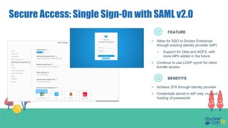 Secure Access: Single Sign-On with SAML v2.0
FEATURE
BENEFITS
• Allow for SSO to Docker Enterprise
through existing identity provider (IdP)
○ Support for Okta and ADFS, with
more IdPs added in the future
• Continue to use LDAP synch for client
bundle access
• Achieve 2FA through identity provider
• Credentials stored in IdP only; no local
hosting of passwords
 