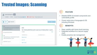 docker trust init org/example
Trusted Images: Scanning
docker trust init org/example
docker trust sign org/example:latest
FEATURE
• Deep visibility with binary level scanning
• Integrated workflow for a secure supply
chain
• Enable proactive risk management
BENEFITS
• Detailed BOM of included components and
vulnerability profile
• Covers wide array of languages & OS
including Windows
 