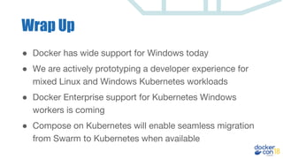 Wrap Up
● Docker has wide support for Windows today
● We are actively prototyping a developer experience for
mixed Linux and Windows Kubernetes workloads
● Docker Enterprise support for Kubernetes Windows
workers is coming
● Compose on Kubernetes will enable seamless migration
from Swarm to Kubernetes when available
 