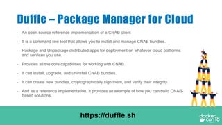 - An open source reference implementation of a CNAB client
- It is a command line tool that allows you to install and manage CNAB bundles..
- Package and Unpackage distributed apps for deployment on whatever cloud platforms
and services you use.
- Provides all the core capabilities for working with CNAB.
- It can install, upgrade, and uninstall CNAB bundles.
- It can create new bundles, cryptographically sign them, and verify their integrity.
- And as a reference implementation, it provides an example of how you can build CNAB-
based solutions.
Duffle – Package Manager for Cloud
https://duffle.sh
 