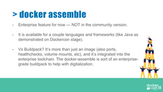 - Enterprise feature for now — NOT in the community version.
- It is available for a couple languages and frameworks (like Java as
demonstrated on Dockercon stage).
- Vs Buildpack? It’s more than just an image (also ports,
healthchecks, volume mounts, etc), and it’s integrated into the
enterprise toolchain. The docker-assemble is sort of an enterprise-
grade buildpack to help with digitalization.
> docker assemble
 