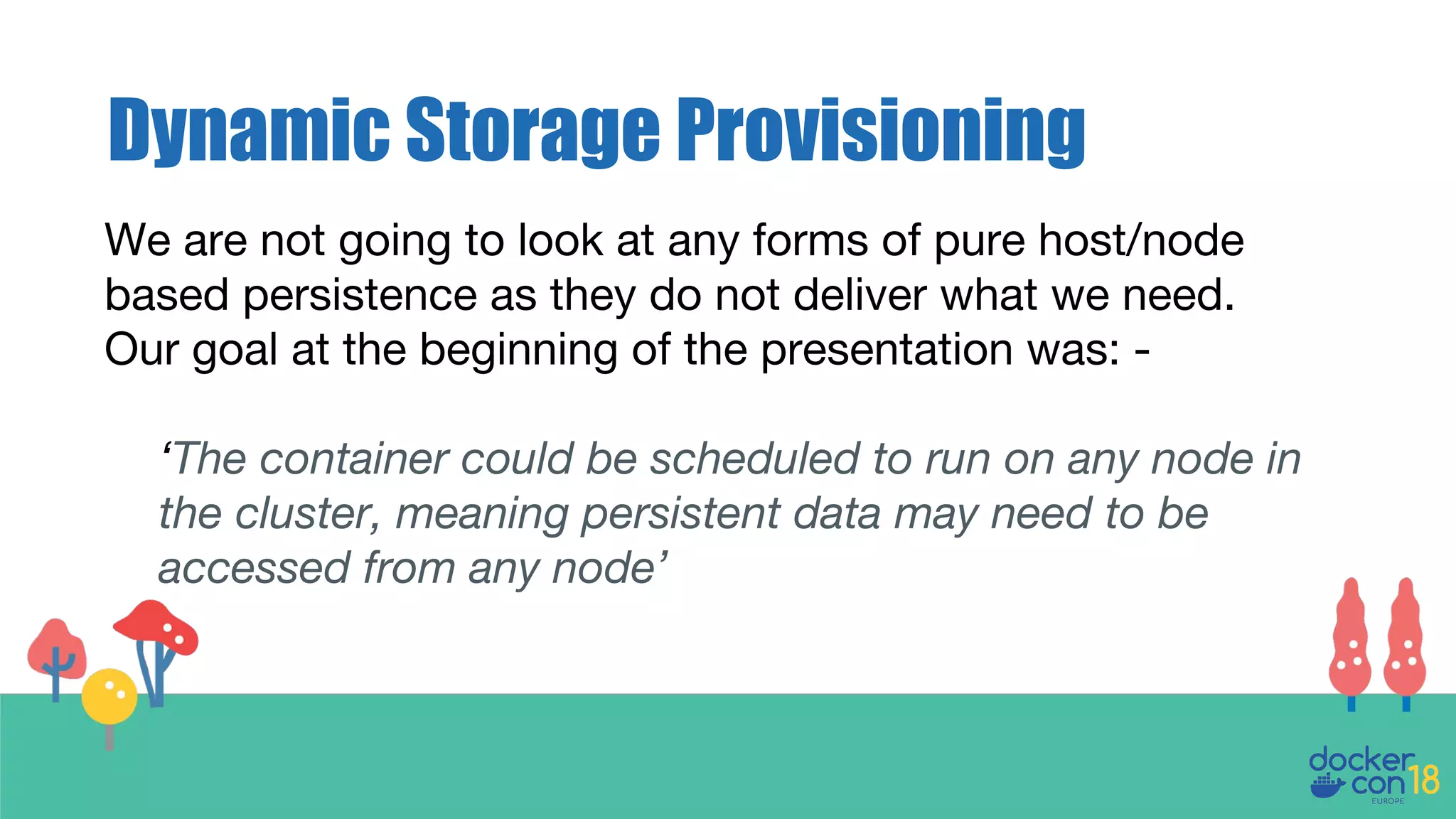 Dynamic Storage Provisioning
We are not going to look at any forms of pure host/node
based persistence as they do not deliver what we need.
Our goal at the beginning of the presentation was: -
‘The container could be scheduled to run on any node in
the cluster, meaning persistent data may need to be
accessed from any node’
 