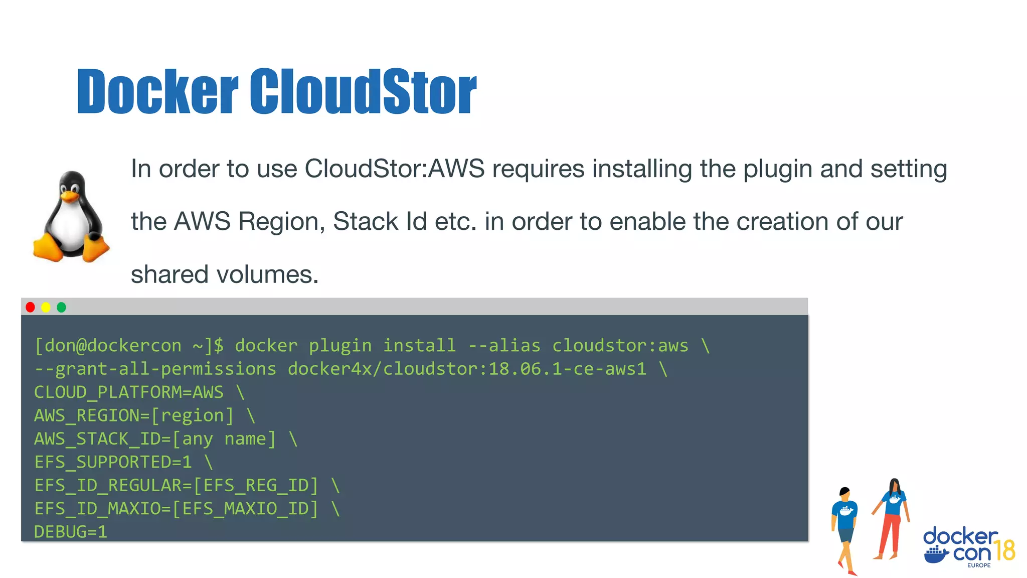 In order to use CloudStor:AWS requires installing the plugin and setting
the AWS Region, Stack Id etc. in order to enable the creation of our
shared volumes.
Docker CloudStor
[don@dockercon ~]$ docker plugin install --alias cloudstor:aws 
--grant-all-permissions docker4x/cloudstor:18.06.1-ce-aws1 
CLOUD_PLATFORM=AWS 
AWS_REGION=[region] 
AWS_STACK_ID=[any name] 
EFS_SUPPORTED=1 
EFS_ID_REGULAR=[EFS_REG_ID] 
EFS_ID_MAXIO=[EFS_MAXIO_ID] 
DEBUG=1
 