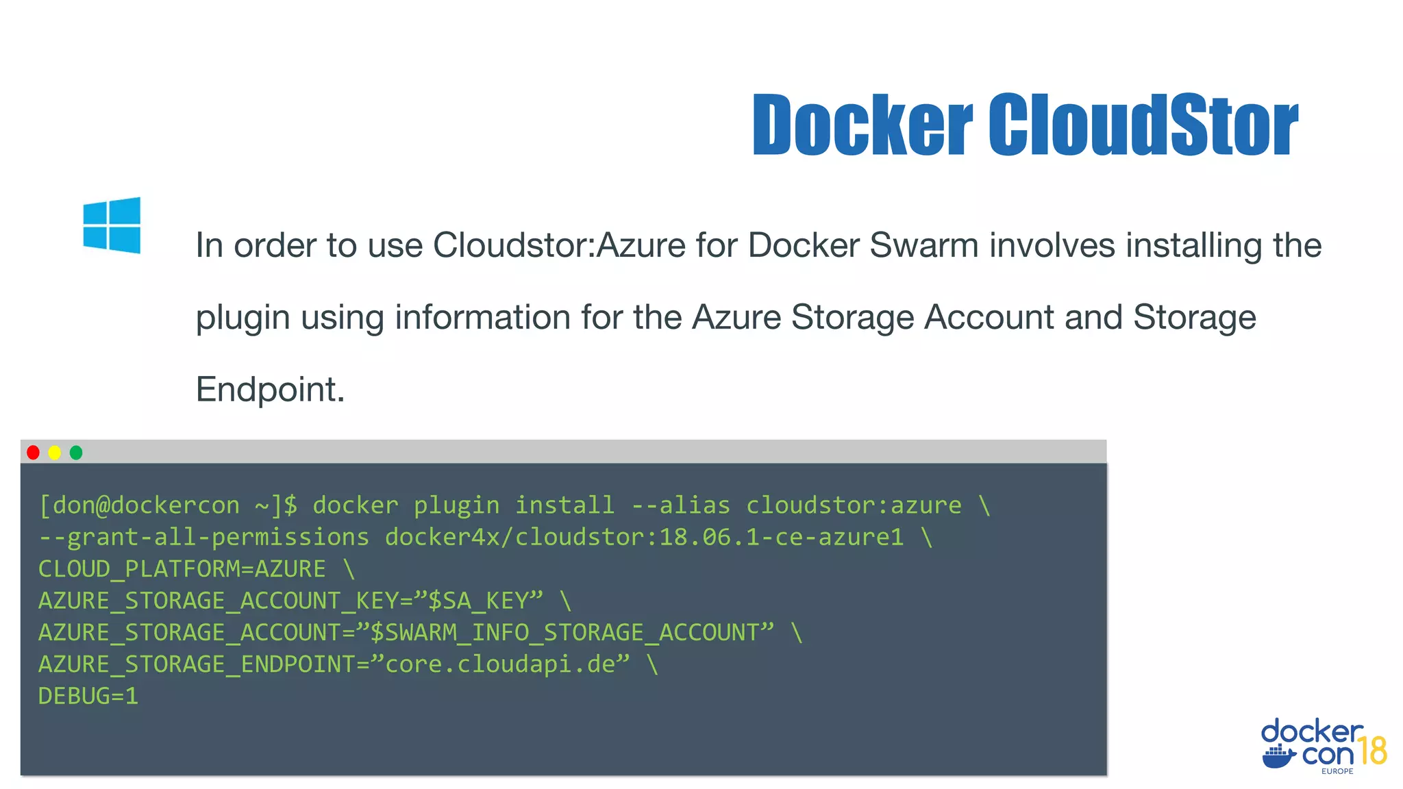 Docker CloudStor
In order to use Cloudstor:Azure for Docker Swarm involves installing the
plugin using information for the Azure Storage Account and Storage
Endpoint.
[don@dockercon ~]$ docker plugin install --alias cloudstor:azure 
--grant-all-permissions docker4x/cloudstor:18.06.1-ce-azure1 
CLOUD_PLATFORM=AZURE 
AZURE_STORAGE_ACCOUNT_KEY=”$SA_KEY” 
AZURE_STORAGE_ACCOUNT=”$SWARM_INFO_STORAGE_ACCOUNT” 
AZURE_STORAGE_ENDPOINT=”core.cloudapi.de” 
DEBUG=1
 