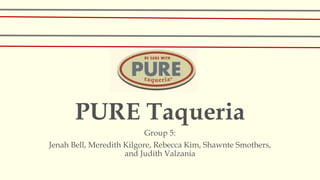 PURE Taqueria
Group 5:
Jenah Bell, Meredith Kilgore, Rebecca Kim, Shawnte Smothers,
and Judith Valzania
 