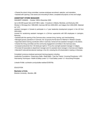 • Chaired the store's hiring committee; oversaw employee recruitment, selection, and orientation.
• Assisted with opening 2 new stores and renovating 6 others; completed all projects on time and budget.
ASSISTANT STORE MANAGER
WALMART CANADA - October 1999 to December 2005
Up to 220,000 square feet and $118M in sales - 4 locations in Alberta, Manitoba, and Kentucky USA
Worked in Winnipeg from 1999-2000, Camrose AB from 2000-2003, and Calgary from 2004-2005. Selected
as 1 of 4
assistant managers in Canada to participate in a 1-year leadership development program in the US from
2003-2004;
covered for vacationing assistant managers in a 24-hour supercentre with 600 employees in Lexington,
Kentucky.
• Assisted with the opening of the Camrose store; oversaw hiring, training, and merchandising.
• Managed grocery operations in Camrose, the 1st grocery-format store for Walmart in Western Canada.
• Appointed district training coordinator while in Camrose; trained all new assistant managers in the district.
• Chaired the hiring committee and the community engagement committee in the Camrose store.
• Increased productivity from 125 skids-per-night to 170 as the overnight assistant manager in Calgary.
• Promoted 20 associates to department manager and 4 to assistant store manager in Camrose and Calgary.
• Attended 6 national/international meetings in the US, including the US shareholder's meeting in Arkansas.
Completed numerous employer-sponsored training programs including:
Leadership Foundations • Supervisory Skills • Retail Math • Train the Trainer • Invoicing Procedures • UPC
Interviewing Techniques • Health & Safety Levels 1-2 • Food Safety Levels 1-2 • Accounting Principles
LinkedIn Profile: ca.linkedin.com/pub/allan-webber/23/367/6a
EDUCATION
Bachelor of Arts
Brandon University - Brandon, MB
 