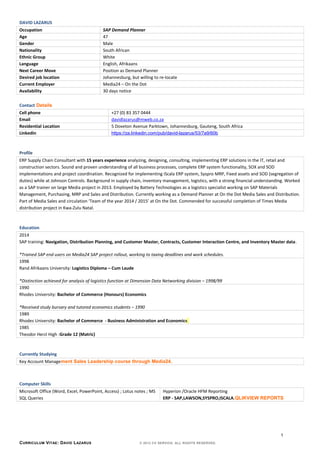DAVID LAZARUS
Occupation SAP Demand Planner
Age 47
Gender Male
Nationality South African
Ethnic Group White
Language English, Afrikaans
Next Career Move Position as Demand Planner
Desired job location Johannesburg, but willing to re-locate
Current Employer Media24 – On the Dot
Availability 30 days notice
Contact Details
Cell phone +27 (0) 83 357 0444
Email davidlazarus@mweb.co.za
Residential Location 5 Doveton Avenue Parktown, Johannesburg, Gauteng, South Africa
Linkedin https://za.linkedin.com/pub/david-lazarus/53/7a9/60b
Profile
ERP Supply Chain Consultant with 15 years experience analyzing, designing, consulting, implementing ERP solutions in the IT, retail and
construction sectors. Sound and proven understanding of all business processes, complete ERP system functionality, SOX and SOD
implementations and project coordination. Recognized for implementing iScala ERP system, Syspro MRP, Fixed assets and SOD (segregation of
duties) while at Johnson Controls. Background in supply chain, inventory management, logistics, with a strong financial understanding. Worked
as a SAP trainer on large Media project in 2013. Employed by Battery Technologies as a logistics specialist working on SAP Materials
Management, Purchasing, MRP and Sales and Distribution. Currently working as a Demand Planner at On the Dot Media Sales and Distribution.
Part of Media Sales and circulation ‘Team of the year 2014 / 2015’ at On the Dot. Commended for successful completion of Times Media
distribution project in Kwa-Zulu Natal.
Education
2014
SAP training: Navigation, Distribution Planning, and Customer Master, Contracts, Customer Interaction Centre, and Inventory Master data.
*Trained SAP end users on Media24 SAP project rollout, working to taxing deadlines and work schedules.
1998
Rand Afrikaans University: Logistics Diploma – Cum Laude
*Distinction achieved for analysis of logistics function at Dimension Data Networking division – 1998/99
1990
Rhodes University: Bachelor of Commerce (Honours) Economics
*Received study bursary and tutored economics students – 1990
1989
Rhodes University: Bachelor of Commerce - Business Administration and Economics
1985
Theodor Herzl High :Grade 12 (Matric)
Currently Studying
Key Account Management Sales Leadership course through Media24.
Computer Skills
Microsoft Office (Word, Excel, PowerPoint, Access) ; Lotus notes ; MS
SQL Queries
Hyperion /Oracle HFM Reporting
ERP - SAP,LAWSON,SYSPRO,ISCALA,QLIKVIEW REPORTS
CURRICULUM VITAE: DAVID LAZARUS © 2012 CV SERVICE. ALL RIGHTS RESERVED.
1
 