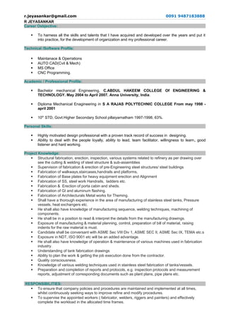 r.jeyasankar@gmail.com 0091 9487183888
R JEYASANKAR
Career Osbjective:
 To harness all the skills and talents that I have acquired and developed over the years and put it
into practice, for the development of organization and my professional career.
Technical /Software Profile:
 Maintanace & Operrations
 AUTO CAD(Cvil & Mech)
 MS Office
 CNC Programming.
Academic / Professional Profile:
 Bachelor mechanical Engineering, C.ABDUL HAKEEM COLLEGE Of ENGINEERING &
TECHNOLOGY. May 2004 to April 2007. Anna University, India.
 Diploma Mechanical Enagineering in S A RAJAS POLYTECHNIC COLLEGE From may 1998 -
april 2001
 10th
STD, Govt.Higher Secondary School pillaiyarnatham 1997-1998, 63%.
Personal Skills:
 Highly motivated design professional with a proven track record of success in designing.
 Ability to deal with the people loyally, ability to lead, team facilitator, willingness to learn, good
listener and hard working.
Project Knowledge:
 Structural fabrication, erection, inspection, various systems related to refinery as per drawing over
see the cutting & welding of steel structure & sub-assemblies
 Supervision of fabrication & erection of pre-Engineering steel structures/ steel buildings
 Fabrication of walkways,staircases,handrails and platforms,
 Fabrication of Base plates for heavy equipment erection and Alignment
 Fabrication of SS, steel work Handrails, ladders etc.
 Fabrication & Erection of porta cabin and sheds.
 Fabrication of GI and aluminum flashing.
 Fabrication of Architecturals Metal works for Theming.
 Shall have a thorough experience in the area of manufacturing of stainless steel tanks, Pressure
vessels, heat exchangers etc.
 He shall also have knowledge of manufacturing sequence, welding techniques, machining of
components.
 He shall be in a position to read & interpret the details from the manufacturing drawings.
 Exposure of manufacturing & material planning, control, preparation of bill of material, raising
indents for the raw material is must.
 Candidate shall be conversant with ASME Sec VIII Div 1, ASME SEC II, ASME Sec IX, TEMA etc.s
 Exposure in NDT, ISO 9001 etc will be an added advantage.
 He shall also have knowledge of operation & maintenance of various machines used in fabrication
industry.
 Understanding of tank fabrication drawings
 Ability to plan the work & getting the job execution done from the contractor.
 Quality consciousness.
 Knowledge of various welding techniques used in stainless steel fabrication of tanks/vessels.
 Preparation and completion of reports and protocols, e.g. inspection protocols and measurement
reports, adjustment of corresponding documents such as plant plans, pipe plans etc.
RESPONSIBILITIES:
 To ensure that company policies and procedures are maintained and implemented at all times,
whilst continuously seeking ways to improve refine and modify procedures.
 To supervise the appointed workers ( fabricator, welders, riggers and painters) and effectively
complete the workload in the allocated time frames.
 