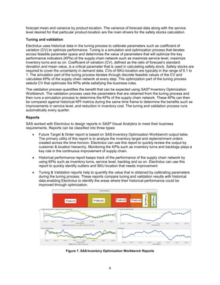 6
forecast mean and variance by product-location. The variance of forecast data along with the service
level desired for that particular product-location are the main drivers for the safety stocks calculation.
Tuning and validation
Electrolux uses historical data in the tuning process to calibrate parameters such as coefficient of
variation (CV) to optimize performance. Tuning is a simulation and optimization process that iterates
across feasible parameter space and determines the value of parameters that will optimize the key
performance indicators (KPIs) of the supply chain network such as maximize service level, maximize
inventory turns and so on. Coefficient of variation (CV), defined as the ratio of forecast’s standard
deviation and mean value, is a critical parameter that is used in calculating safety stock. Safety stocks are
required to cover the uncertainty in demand data. CVs of SKU-location are typically in the range of 0.1 to
1. The simulation part of the tuning process iterates through discrete feasible values of the CV and
calculates KPIs of the supply chain network at every step. The optimization part of the tuning process
selects CV that optimizes the KPIs while satisfying the business rules.
The validation process quantifies the benefit that can be expected using SAS® Inventory Optimization
Workbench. The validation process uses the parameters that are obtained from the tuning process and
then runs a simulation process to determine the KPIs of the supply chain network. These KPIs can then
be compared against historical KPI metrics during the same time frame to determine the benefits such as
improvements in service level, and reduction in inventory cost. The tuning and validation process runs
automatically every quarter.
Reports
SAS worked with Electrolux to design reports in SAS® Visual Analytics to meet their business
requirements. Reports can be classified into three types:
 Future Target & Order report is based on SAS Inventory Optimization Workbench output table.
The primary utility of this report is to analyze the inventory target and replenishment orders
created across the time horizon. Electrolux can use this report to quickly review the output by
customer & location hierarchy. Monitoring the KPIs such as inventory turns and backlogs plays a
key role in the continuous improvement of supply chain.
 Historical performance report keeps track of the performance of the supply chain network by
using KPIs such as inventory turns, service level, backlog and so on. Electrolux can use this
report to quickly identify outliers and SKU location that needs improvement
 Tuning & Validation reports help to quantify the value that is obtained by calibrating parameters
during the tuning process. These reports compare tuning and validation results with historical
data enabling Electrolux to identify the areas where their historical performance could be
improved through optimization.
Figure 7. SAS Inventory Optimization Workbench Reports
 